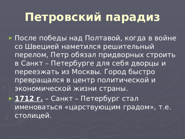 Петровский парадиз После победы над Полтавой, когда в войне со Швецией наметился решительный перелом, Петр обязал придворных строить в Санкт – Петербурге для себя дворцы и переезжать из Москвы. Город быстро превращался в центр политической и экономической жизни страны. 1712 г. – Санкт – Петербург стал именоваться «царствующим градом», т.е. столицей. 