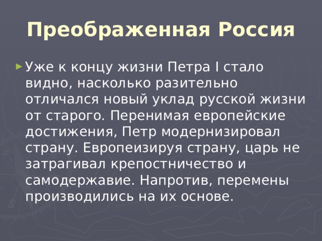 Преображенная Россия Уже к концу жизни Петра I стало видно, насколько разительно отличался новый уклад русской жизни от старого. Перенимая европейские достижения, Петр модернизировал страну. Европеизируя страну, царь не затрагивал крепостничество и самодержавие. Напротив, перемены производились на их основе. 