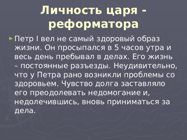 Личность царя - реформатора Петр I вел не самый здоровый образ жизни. Он просыпался в 5 часов утра и весь день пребывал в делах. Его жизнь – постоянные разъезды. Неудивительно, что у Петра рано возникли проблемы со здоровьем. Чувство долга заставляло его преодолевать недомогание и, недолечившись, вновь приниматься за дела. 