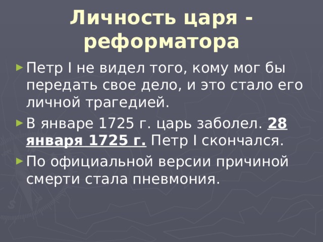 Личность царя - реформатора Петр I не видел того, кому мог бы передать свое дело, и это стало его личной трагедией. В январе 1725 г. царь заболел. 28 января 1725 г. Петр I скончался. По официальной версии причиной смерти стала пневмония. 