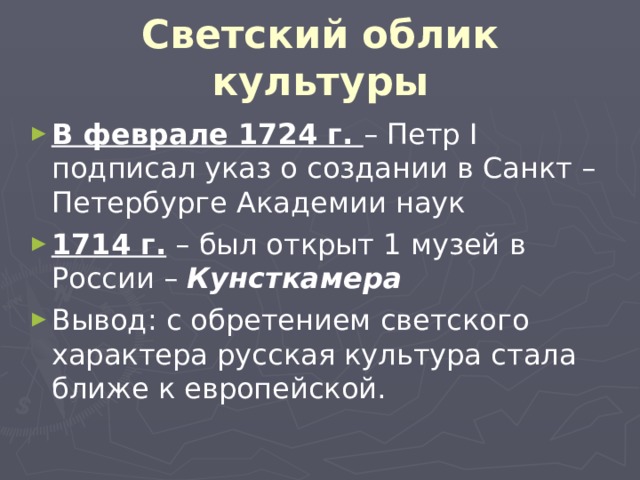 Светский облик культуры В феврале 1724 г. – Петр I подписал указ о создании в Санкт – Петербурге Академии наук 1714 г. – был открыт 1 музей в России – Кунсткамера Вывод: с обретением светского характера русская культура стала ближе к европейской. 
