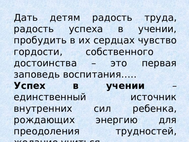 Дать детям радость труда, радость успеха в учении, пробудить в их сердцах чувство гордости, собственного достоинства – это первая заповедь воспитания….. Успех в учении – единственный источник внутренних сил ребенка, рождающих энергию для преодоления трудностей, желание учиться. В.А.Сухомлинский 