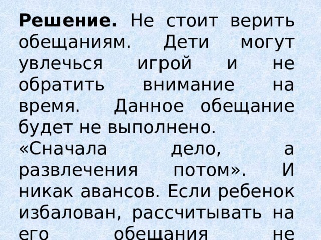 Решение. Не стоит верить обещаниям. Дети могут увлечься игрой и не обратить внимание на время. Данное обещание будет не выполнено. «Сначала дело, а развлечения потом». И никак авансов. Если ребенок избалован, рассчитывать на его обещания не приходится. 