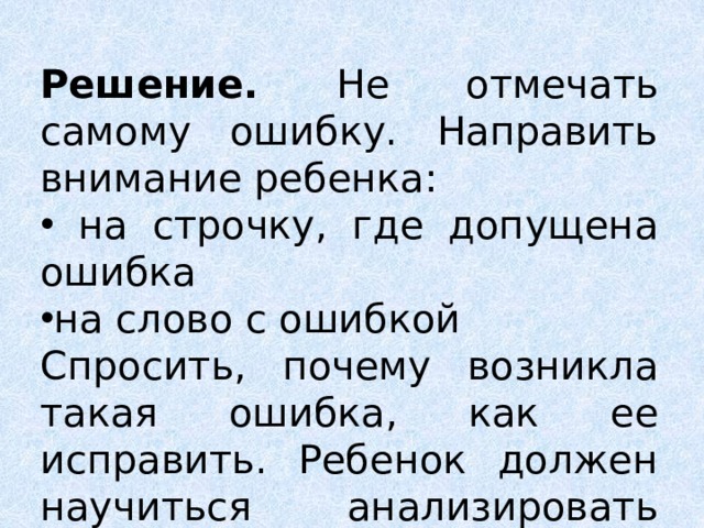 Решение. Не отмечать самому ошибку. Направить внимание ребенка:  на строчку, где допущена ошибка на слово с ошибкой Спросить, почему возникла такая ошибка, как ее исправить. Ребенок должен научиться анализировать свои работы. 