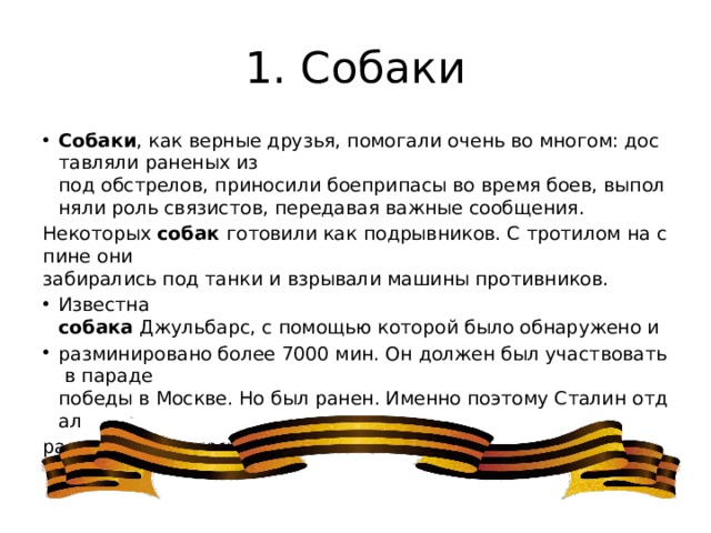 1. Собаки Собаки , как верные друзья, помогали очень во многом: доставляли раненых из под обстрелов, приносили боеприпасы во время боев, выполняли роль связистов, передавая важные сообщения. Некоторых  собак  готовили как подрывников. С тротилом на спине они забирались под танки и взрывали машины противников. Известна собака  Джульбарс, с помощью которой было обнаружено и разминировано более 7000 мин. Он должен был участвовать в параде победы в Москве. Но был ранен. Именно поэтому Сталин отдал распоряжение нести его на шинели. 