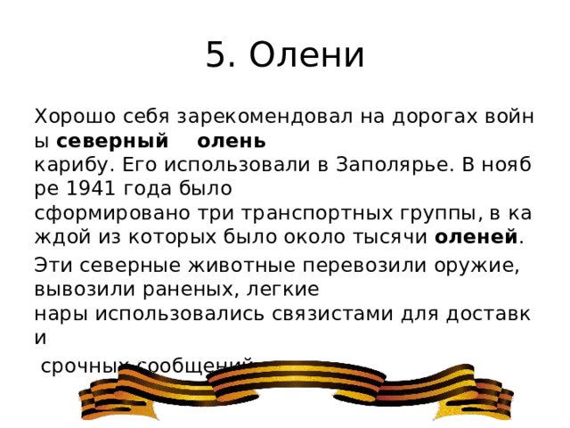 5. Олени Хорошо себя зарекомендовал на дорогах войны  северный  олень карибу. Его использовали в Заполярье. В ноябре 1941 года было сформировано три транспортных группы, в каждой из которых было около тысячи  оленей . Эти северные животные перевозили оружие, вывозили раненых, легкие нары использовались связистами для доставки   срочных сообщений. 
