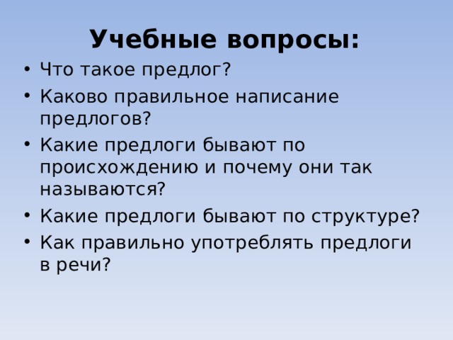 Учебные вопросы: Что такое предлог? Каково правильное написание предлогов? Какие предлоги бывают по происхождению и почему они так называются? Какие предлоги бывают по структуре? Как правильно употреблять предлоги в речи?  