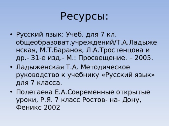 Ресурсы: Русский язык: Учеб. для 7 кл. общеобразоват.учреждений/Т.А.Ладыженская, М.Т.Баранов, Л.А.Тростенцова и др.- 31-е изд.- М.: Просвещение. – 2005. Ладыженская Т.А. Методическое руководство к учебнику «Русский язык» для 7 класса. Полетаева Е.А.Современные открытые уроки, Р.Я. 7 класс Ростов- на- Дону, Феникс 2002 