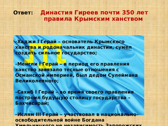 Ответ: Династия Гиреев почти 350 лет  правила Крымским ханством -Хаджи I Герай – основатель Крымского ханства и родоначальник династии, сумел создать сильное государство;  -Менгли I Герай – в период его правления ханство завязало тесные отношения с Османской империей, был дедом Сулеймана Великолепного;  -Сахиб I Герай – во время своего правления построил будущую столицу государства – Бахчисарай;  -Ислям III Герай – участвовал в национально-освободительной войне Богдана Хмельницкого не независимость Запорожских вольностей против Речи Посполитой. 