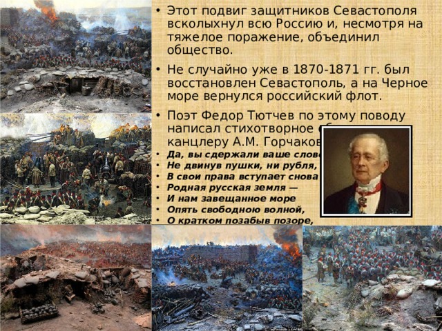 Этот подвиг защитников Севастополя всколыхнул всю Россию и, несмотря на тяжелое поражение, объединил общество. Не случайно уже в 1870-1871 гг. был восстановлен Севастополь, а на Черное море вернулся российский флот. Поэт Федор Тютчев по этому поводу написал стихотворное обращение к канцлеру А.М. Горчакову: Да, вы сдержали ваше слово: Не двинув пушки, ни рубля, В свои права вступает снова Родная русская земля — И нам завещанное море Опять свободною волной, О кратком позабыв позоре, Лобзает берег свой родной. 