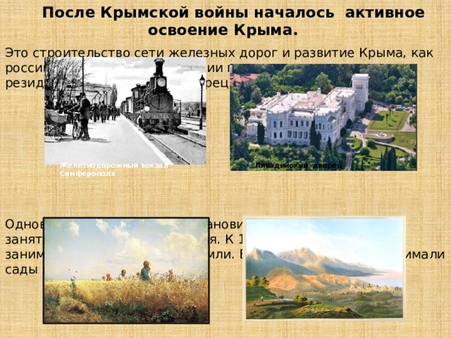  После Крымской войны началось активное освоение Крыма. Это строительство сети железных дорог и развитие Крыма, как российского курорта. В Ливадии появилась летняя царская резиденция Ливадийский дворец Одновременно земледелие становится преобладающим занятием крымского населения. К 1890 г. посевы зерновых занимали 220 тыс. десятин земли. Еще 10 тыс. десятин занимали сады и виноградники. Железнодорожный вокзал Симферополя Ливадийский дворец 