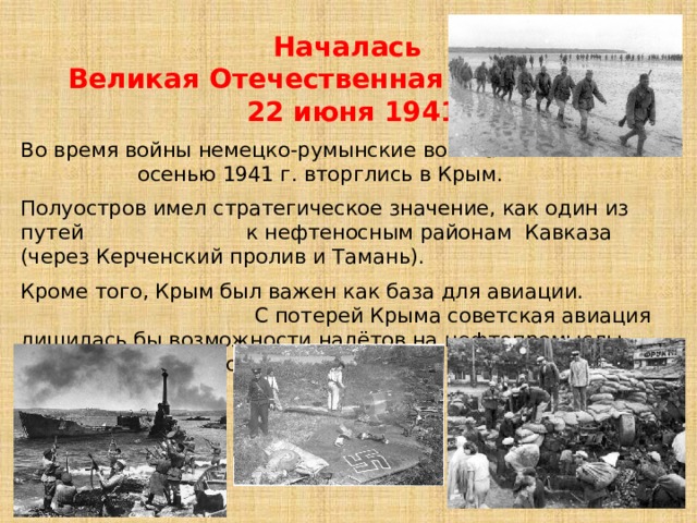  Началась  Великая Отечественная вoйна  22 июня 1941 года Вo вpeмя вoйны нeмeцко-румынские вoйcкa oceнью 1941 г. вторглись в Кpым. Полуостров имел стратегическое значение, как один из путей к нефтеносным районам Кавказа (через Керченский пролив и Тамань). Кроме того, Крым был важен как база для авиации. С потерей Крыма советская авиация лишилась бы возможности налётов на нефтепромыслы Румынии, а немцы смогли бы наносить удары по целям на Кавказе. 