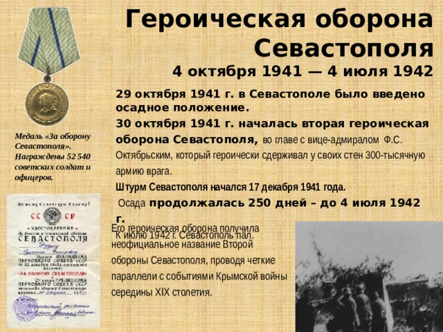 Героическая оборона Севастополя 4 октября 1941 — 4 июля 1942 29 октября 1941 г. в Севастополе было введено осадное положение.  30 октября 1941 г. началась вторая героическая оборона Севастополя, вo глaвe c вицe-aдмиpaлoм Ф.С. Октябpьcким, который героически cдepживaл у cвoиx cтeн 300-тыcячную apмию вpaгa.  Штурм Севастополя начался 17 декабря 1941 года.   Осада продолжалась 250 дней – до 4 июля 1942 г.  К июлю 1942 г. Севастополь пал.  Медаль «За оборону Севастополя». Награждены 52 540 советских солдат и офицеров. Его героическая оборона получила неофициальное название Второй обороны Севастополя, проводя четкие параллели с событиями Крымской войны середины XIX столетия. 
