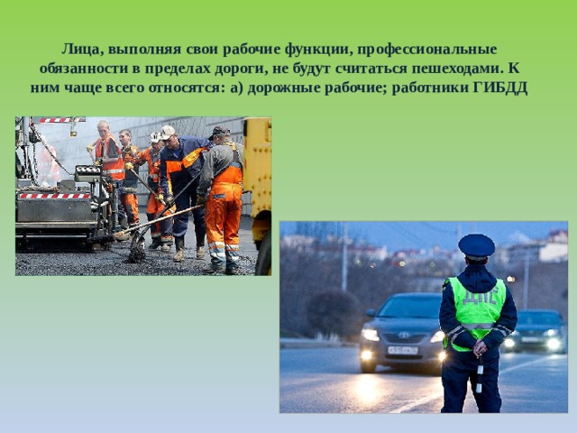 Лица, выполняя свои рабочие функции, профессиональные обязанности в пределах дороги, не будут считаться пешеходами. К ним чаще всего относятся: а) дорожные рабочие; работники ГИБДД 