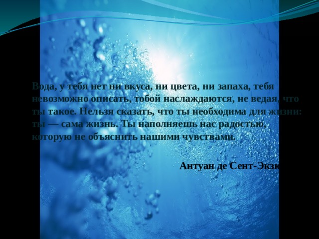  Вода, у тебя нет ни вкуса, ни цвета, ни запаха, тебя невозможно описать, тобой наслаждаются, не ведая, что ты такое. Нельзя сказать, что ты необходима для жизни: ты — сама жизнь. Ты наполняешь нас радостью, которую не объяснить нашими чувствами.   Антуан де Сент-Экзюпери   