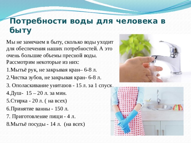 Потребности воды для человека в быту   Мы не замечаем в быту, сколько воды уходит для обеспечения наших потребностей. А это очень большие объемы пресной воды. Рассмотрим некоторые из них: 1.Мытьё рук, не закрывая кран– 6-8 л. 2.Чистка зубов, не закрывая кран- 6-8 л. 3. Ополаскивание унитазов - 15 л. за 1 спуск. 4.Душ-  15 – 20 л. за мин. 5.Стирка - 20 л. ( на всех) 6.Принятие ванны - 150 л. 7. Приготовление пищи - 4 л. 8.Мытьё посуды - 14 л.  (на всех) 