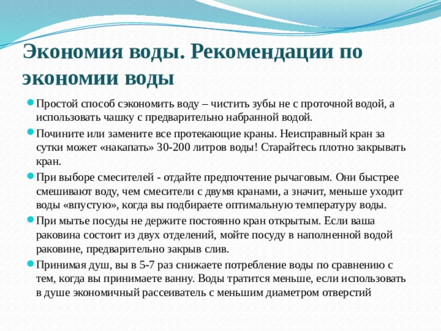 Экономия воды. Рекомендации по экономии воды Простой способ сэкономить воду – чистить зубы не с проточной водой, а использовать чашку с предварительно набранной водой. Почините или замените все протекающие краны. Неисправный кран за сутки может «накапать» 30-200 литров воды! Старайтесь плотно закрывать кран. При выборе смесителей - отдайте предпочтение рычаговым. Они быстрее смешивают воду, чем смесители с двумя кранами, а значит, меньше уходит воды «впустую», когда вы подбираете оптимальную температуру воды. При мытье посуды не держите постоянно кран открытым. Если ваша раковина состоит из двух отделений, мойте посуду в наполненной водой раковине, предварительно закрыв слив. Принимая душ, вы в 5-7 раз снижаете потребление воды по сравнению с тем, когда вы принимаете ванну. Воды тратится меньше, если использовать в душе экономичный рассеиватель с меньшим диаметром отверстий 
