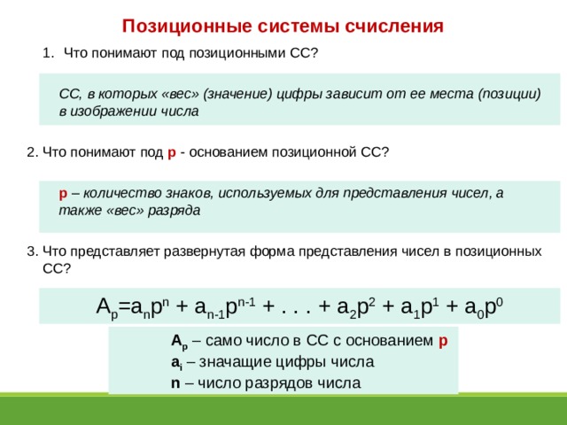 Позиционные системы счисления Что понимают под позиционными СС? Что понимают под позиционными СС?  СС, в которых «вес» (значение) цифры зависит от ее места (позиции) в изображении числа  2. Что понимают под p - основанием позиционной СС?  p – количество знаков, используемых для представления чисел, а также «вес» разряда  3. Что представляет развернутая форма представления чисел в позиционных СС? A p =a n p n + a n-1 p n-1 + . . . + a 2 p 2 + a 1 p 1 + a 0 p 0 A p – само число в СС с основанием p a i  – значащие цифры числа n – число разрядов числа 