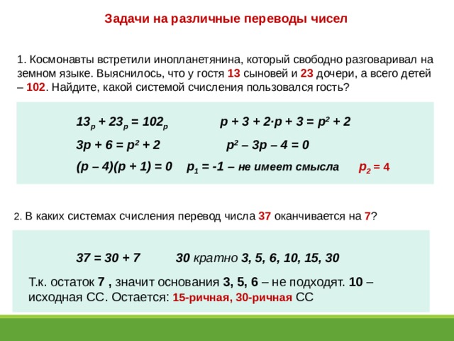 Задачи на различные переводы чисел 1. Космонавты встретили инопланетянина, который свободно разговаривал на земном языке. Выяснилось, что у гостя 13 сыновей и 23 дочери, а всего детей – 102 . Найдите, какой системой счисления пользовался гость? 13 р + 23 р = 102 р р + 3 + 2 ·р + 3 = р 2 + 2 3р + 6 = р 2 + 2 р 2 – 3р – 4 = 0 (р – 4)(р + 1) = 0 р 1 = -1 – не имеет смысла р 2 = 4  2. В каких системах счисления перевод числа 37 оканчивается на 7 ? 37 = 30 + 7 30 кратно 3, 5, 6, 10, 15, 30 Т.к. остаток 7 , значит основания 3, 5, 6 – не подходят. 10 – исходная СС. Остается: 15-ричная, 30-ричная СС 