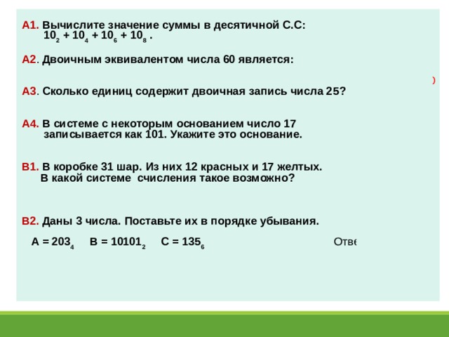 А1.  Вычислите значение суммы в десятичной С.С:  10 2 + 10 4 + 10 6 + 10 8 .  Ответ: 20 А2 . Двоичным эквивалентом числа 60 является:  Ответ: 111100 А3 . Сколько единиц содержит двоичная запись числа 25?  Ответ: 3 А4. В системе с некоторым основанием число 17  записывается как 101. Укажите это основание.  Ответ: 4 В1. В коробке 31 шар. Из них 12 красных и 17 желтых.  В какой системе счисления такое возможно?   Ответ: 8 C.С. В2. Даны 3 числа. Поставьте их в порядке убывания.   А = 203 4 В = 10101 2 С = 135 6 Ответ: САВ 