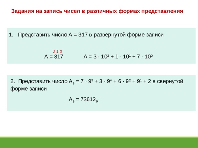 Задания на запись чисел в различных формах представления  Представить число А = 317 в развернутой форме записи 2 1 0 А = 3 · 10 2 + 1 · 10 1 + 7 · 10 0 А = 317 2. Представить число А 9 = 7 · 9 5 + 3 · 9 4 + 6 · 9 2 + 9 1 + 2 в свернутой форме записи А 9 = 73612 9 