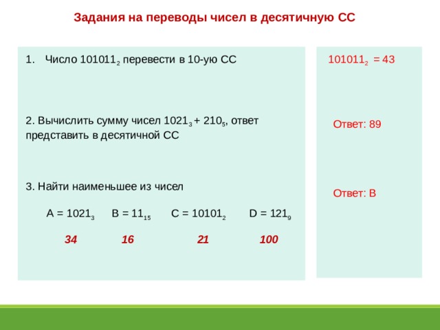 Задания на переводы чисел в десятичную СС  Число 101011 2 перевести в 10-ую СС 101011 2 = 43 2. Вычислить сумму чисел 1021 3 + 210 5 , ответ представить в десятичной СС Ответ: 89 3. Найти наименьшее из чисел Ответ: В В = 11 15 С = 10101 2 D = 121 9 А = 1021 3 34 16 21 100 