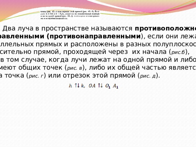 Опр . Два луча в пространстве называются противоположно направленными (противонаправленными ), если они лежат на параллельных прямых и расположены в разных полуплоскостях относительно прямой, проходящей через их начала ( рис.б ), или в том случае, когда лучи лежат на одной прямой и либо не имеют общих точек ( рис. в ), либо их общей частью является  одна точка ( рис. г ) или отрезок этой прямой ( рис. д ). 