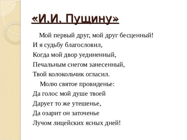 «И.И. Пущину»   Мой первый друг, мой друг бесценный! И я судьбу благословил, Когда мой двор уединенный, Печальным снегом занесенный, Твой колокольчик огласил.  Молю святое провиденье: Да голос мой душе твоей Дарует то же утешенье, Да озарит он заточенье Лучом лицейских ясных дней! 