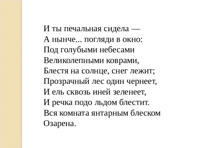 И ты печальная сидела — А нынче... погляди в окно: Под голубыми небесами Великолепными коврами, Блестя на солнце, снег лежит; Прозрачный лес один чернеет, И ель сквозь иней зеленеет, И речка подо льдом блестит. Вся комната янтарным блеском Озарена.   