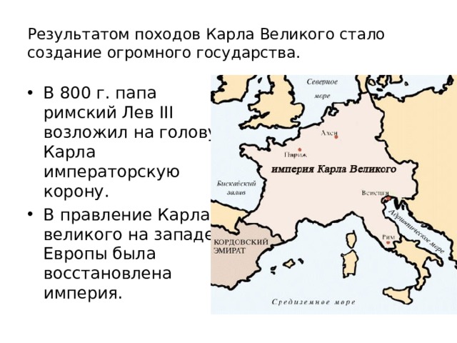 Результатом походов Карла Великого стало создание огромного государства. В 800 г. папа римский Лев III возложил на голову Карла императорскую корону. В правление Карла великого на западе Европы была восстановлена империя. 