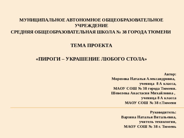 МУНИЦИПАЛЬНОЕ АВТОНОМНОЕ ОБЩЕОБРАЗОВАТЕЛЬНОЕ УЧРЕЖДЕНИЕ СРЕДНЯЯ ОБЩЕОБРАЗОВАТЕЛЬНАЯ ШКОЛА № 38 ГОРОДА ТЮМЕНИ    ТЕМА ПРОЕКТА  «ПИРОГИ – УКРАШЕНИЕ ЛЮБОГО СТОЛА»  Автор:  Морозова Наталья Александровна,  ученица 8 А класса,  МАОУ СОШ № 38 города Тюмени.  Шевелева Анастасия Михайловна ,  ученица 8 А класса  МАОУ СОШ № 38 г.Тюмени     Руководитель:  Варзина Наталья Витальевна,  учитель технологии,  МАОУ СОШ № 38 г. Тюмень   