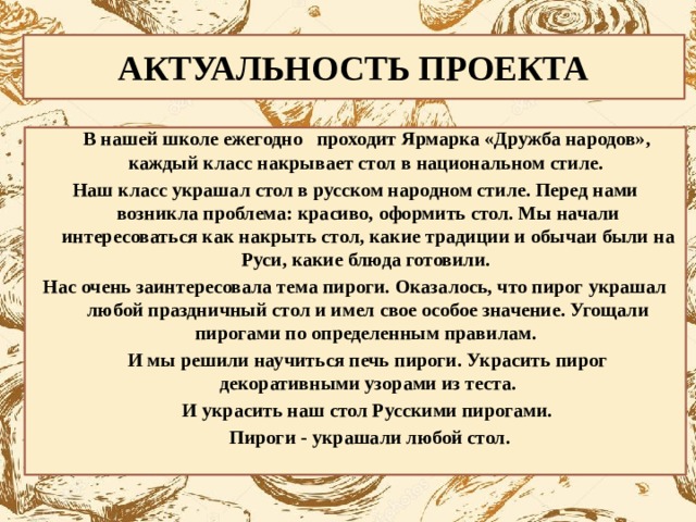 АКТУАЛЬНОСТЬ ПРОЕКТА  В нашей школе ежегодно проходит Ярмарка «Дружба народов», каждый класс накрывает стол в национальном стиле. Наш класс украшал стол в русском народном стиле. Перед нами возникла проблема: красиво, оформить стол. Мы начали интересоваться как накрыть стол, какие традиции и обычаи были на Руси, какие блюда готовили. Нас очень заинтересовала тема пироги. Оказалось, что пирог украшал любой праздничный стол и имел свое особое значение. Угощали пирогами по определенным правилам.  И мы решили научиться печь пироги. Украсить пирог декоративными узорами из теста.  И украсить наш стол Русскими пирогами.  Пироги - украшали любой стол. 