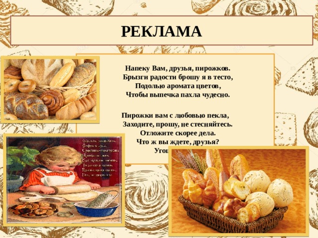 РЕКЛАМА  Напеку Вам, друзья, пирожков.  Брызги радости брошу я в тесто,  Подолью аромата цветов,  Чтобы выпечка пахла чудесно.  Пирожки вам с любовью пекла,  Заходите, прошу, не стесняйтесь.  Отложите скорее дела.  Что ж вы ждете, друзья?  Угощайтесь!!!   