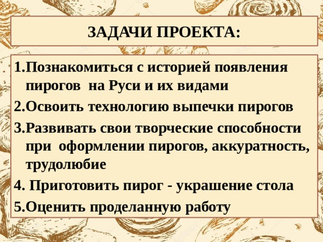 ЗАДАЧИ ПРОЕКТА: 1.Познакомиться с историей появления пирогов на Руси и их видами 2.Освоить технологию выпечки пирогов 3.Развивать свои творческие способности при оформлении пирогов, аккуратность, трудолюбие 4. Приготовить пирог - украшение стола 5.Оценить проделанную работу 