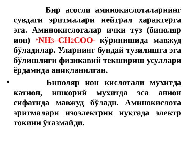  Бир асосли аминокислоталарнинг сувдаги эритмалари нейтрал характерга эга. Аминокислоталар ички туз (биполяр ион) + NH 3 – CH 2 COO – кўринишида мавжуд бўладилар. Уларнинг бундай тузилишга эга бўлишлиги физикавий текшириш усуллари ёрдамида аниқланилган.  Биполяр ион кислотали муҳитда катион, ишқорий муҳитда эса анион сифатида мавжуд бўлади. Аминокислота эритмалари изоэлектрик нуқтада электр токини ўтазмайди. 