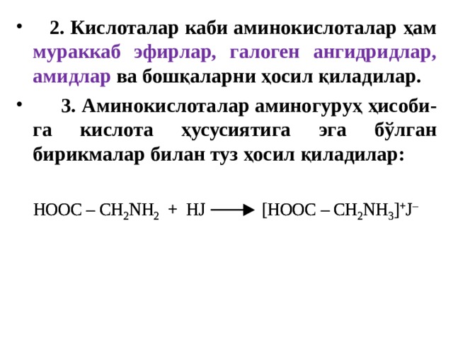  2. Кислоталар каби аминокислоталар ҳам мураккаб эфирлар, галоген ангидридлар, амидлар ва бошқаларни ҳосил қиладилар.  3.  Аминокислоталар аминогуруҳ ҳисоби - га кислота ҳусусиятига эга бўлган бирикмалар билан туз ҳосил қиладилар: 