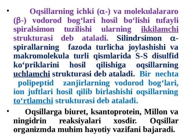  Oqsillarning ichki (  -) va molekulalararo (  -) vodorod bog ‘ lari hosil bo ‘ lishi tufayli spiralsimon tuzilishi ularning ikkilamchi strukturasi deb ataladi . Silindrsimon  - spirallarning  fazoda turlicha joylashishi va makromolekula turli qismlarida S - S disulfid ko ‘ priklarini hosil qilishiga oqsillarning uchlamchi strukturasi deb ataladi . Bir  nechta  polipeptid  zanjirlarning vodorod bog ‘ lari , ion juftlari hosil qilib birlashishi oqsillarning to ‘ rtlamchi strukturasi deb ataladi .  Oqsillarga biuret, ksantoprotein, Millon va ningidrin reaksiyalari xosdir. Oqsillar organizmda muhim hayotiy vazifani bajaradi. 