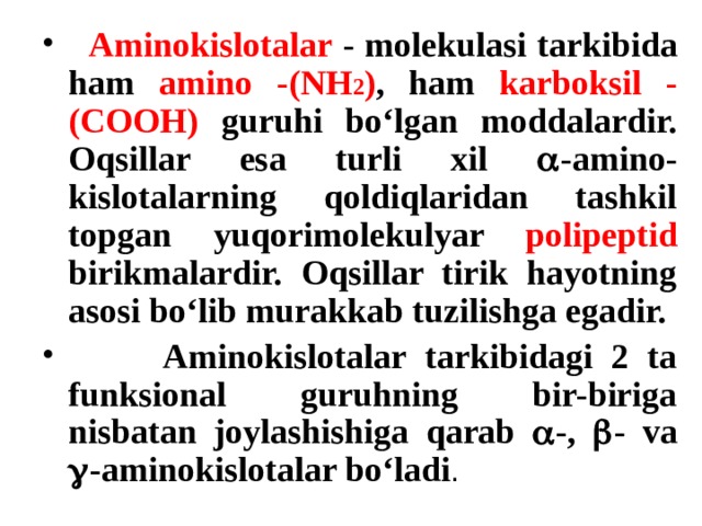  Aminokislotalar  -  molekulasi tarkibida ham amino  -(NH 2 ) , ham karboksil -(COOH) guruhi bo‘lgan moddalardir. Oqsillar esa turli xil  -amino - kislotalarning qoldiqlaridan tashkil topgan yuqorimolekulyar polipeptid birikmalardir. Oqsillar tirik hayotning asosi bo‘lib murakkab tuzilishga egadir.   Aminokislotalar tarkibidagi 2 ta funksional guruhning bir-biriga nisbatan joylashishiga qarab  -,  - va  -aminokislotalar bo‘ladi . 