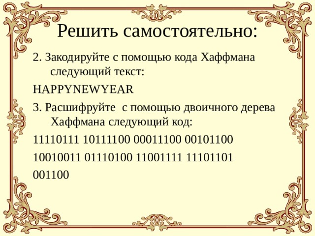 Решить самостоятельно: 2. Закодируйте с помощью кода Хаффмана следующий текст: HAPPYNEWYEAR 3. Расшифруйте с помощью двоичного дерева Хаффмана следующий код: 11110111 10111100 00011100 00101100 10010011 01110100 11001111 11101101 001100   