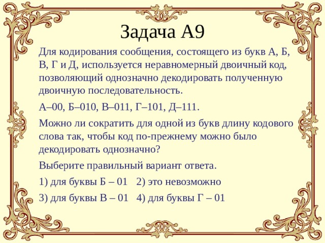 Задача А9 Для кодирования сообщения, состоящего из букв А, Б, В, Г и Д, используется неравномерный двоичный код, позволяющий однозначно декодировать полученную двоичную последовательность. А–00, Б–010, В–011, Г–101, Д–111. Можно ли сократить для одной из букв длину кодового слова так, чтобы код по-прежнему можно было декодировать однозначно? Выберите правильный вариант ответа. 1) для буквы Б – 01  2) это невозможно 3) для буквы В – 01  4) для буквы Г – 01 