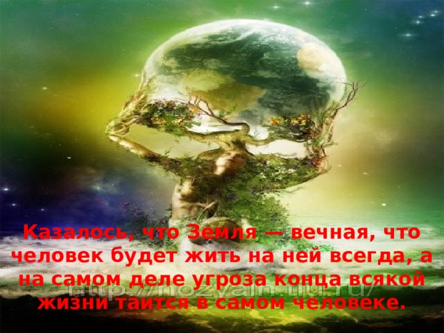Казалось, что Земля — вечная, что человек будет жить на ней всегда, а на самом деле угроза конца всякой жизни таится в самом человеке.  