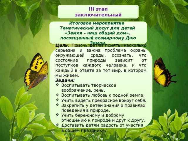 III этап заключительный Итоговое мероприятие Тематический досуг для детей «Земля – наш общий дом», посвященный всемирному Дню Земли. Цель. Помочь детям понять, насколько серьезна и важна проблема охраны окружающей среды, осознать, что состояние природы зависит от поступков каждого человека, и что каждый в ответе за тот мир, в котором мы живем. Задачи:  Воспитывать творческое воображение, речь. Воспитывать любовь к родной земле. Учить видеть прекрасное вокруг себя. Закрепить у детей знания о правилах поведения в природе. Учить бережному и доброму отношению к природе и друг к другу. Доставить детям радость от участия в общем празднике. 