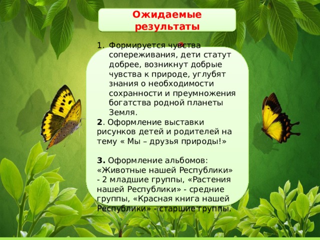 Ожидаемые результаты Формируется чувства сопереживания, дети статут добрее, возникнут добрые чувства к природе, углубят знания о необходимости сохранности и преумножения богатства родной планеты Земля. 2 . Оформление выставки рисунков детей и родителей на тему « Мы – друзья природы!» 3. Оформление альбомов: «Животные нашей Республики» - 2 младшие группы, «Растения нашей Республики» - средние группы, «Красная книга нашей Республики» - старшие группы.  