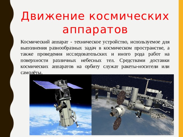 Движение космических аппаратов Космический аппарат - техническое устройство, используемое для выполнения разнообразных задач в космическом пространстве, а также проведения исследовательских и иного рода работ на поверхности различных небесных тел. Средствами доставки космических аппаратов на орбиту служат ракеты-носители или самолёты. 