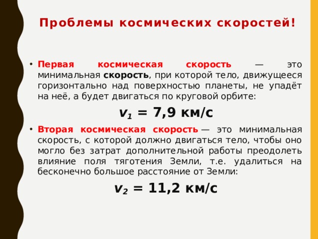 Проблемы космических скоростей! Первая космическая скорость — это минимальная  скорость , при которой тело, движущееся горизонтально над поверхностью планеты, не упадёт на неё, а будет двигаться по круговой орбите: v 1  = 7,9 км/с Вторая космическая скорость  — это минимальная скорость, с которой должно двигаться тело, чтобы оно могло без затрат дополнительной работы преодолеть влияние поля тяготения Земли, т.е. удалиться на бесконечно большое расстояние от Земли: v 2  = 11,2 км/с   