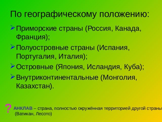 По географическому положению:   Приморские страны (Россия, Канада, Франция); Полуостровные страны (Испания, Португалия, Италия); Островные (Япония, Исландия, Куба); Внутриконтинентальные (Монголия, Казахстан). ? АНКЛАВ – страна, полностью окружённая территорией другой страны  (Ватикан, Лесото) 