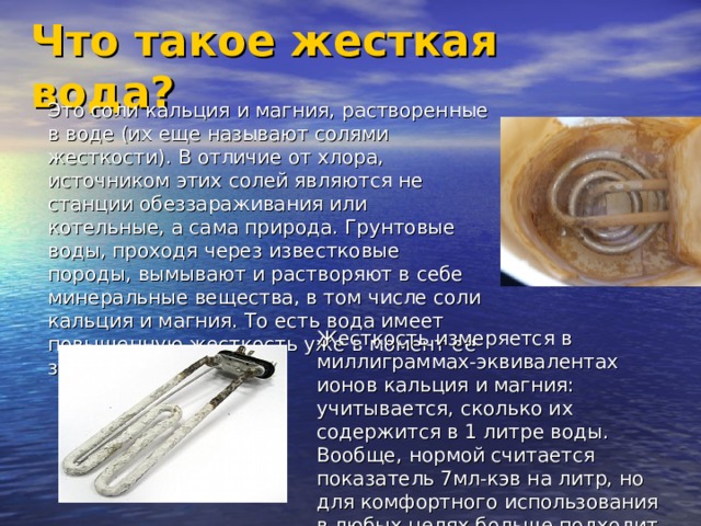 Что такое жесткая вода? Это соли кальция и магния, растворенные в воде (их еще называют солями жесткости). В отличие от хлора, источником этих солей являются не станции обеззараживания или котельные, а сама природа. Грунтовые воды, проходя через известковые породы, вымывают и растворяют в себе минеральные вещества, в том числе соли кальция и магния. То есть вода имеет повышенную жесткость уже в момент ее забора.  Жесткость измеряется в миллиграммах-эквивалентах ионов кальция и магния: учитывается, сколько их содержится в 1 литре воды. Вообще, нормой считается показатель 7мл-кэв на литр, но для комфортного использования в любых целях больше подходит мягкая вода.   