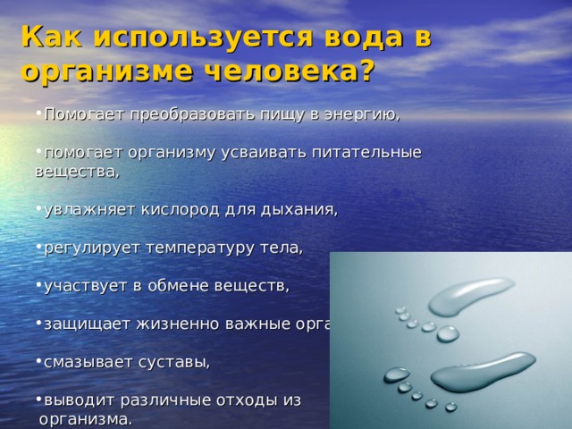 Как используется вода в организме человека?  Помогает преобразовать пищу в энергию,  помогает организму усваивать питательные вещества,  увлажняет кислород для дыхания, Помогает преобразовать пищу в энергию,  помогает организму усваивать питательные вещества,  увлажняет кислород для дыхания, регулирует температуру тела,  участвует в обмене веществ, регулирует температуру тела,  участвует в обмене веществ, защищает жизненно важные органы, защищает жизненно важные органы, смазывает суставы,  выводит различные отходы из смазывает суставы,  выводит различные отходы из  организма.  организма. 