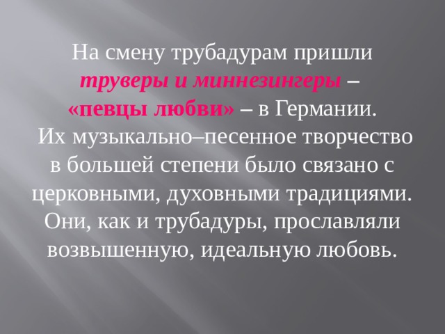 На смену трубадурам пришли труверы и миннезингеры – «певцы  любви» – в Германии.  Их музыкально–песенное творчество в большей степени было связано с церковными, духовными традициями. Они, как и трубадуры, прославляли возвышенную, идеальную любовь. 
