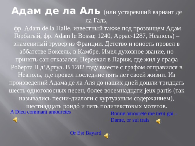 Адам де ла Аль (или устаревший вариант де ла Галь,  фр. Adam de la Halle, известный также под прозвищем Адам Горбатый, фр. Adam le Bossu; 1240, Аррас-1287, Неаполь) – знаменитый трувер из Франции. Детство и юность провел в аббатстве Боксель, в Камбре. Имел духовное звание, но принять сан отказался. Переехал в Париж, где жил у графа Роберта II д’Артуа. В 1282 году вместе с графом отправился в Неаполь, где провел последние пять лет своей жизни. Из произведений Адама де ла Аля до наших дней дошли тридцать шесть одноголосных песен, более восемнадцати jeux partis (так назывались песни-диалоги с куртуазным содержанием), шестнадцать рондó и пять политекстовых мотетов.   A Dieu commant amouretes Bonne amourete me tient gai – Dame, or sui trais Or Est Bayard 
